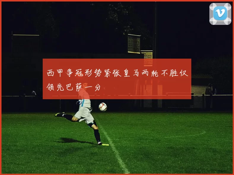 西甲争冠形势紧张皇马两轮不胜仅领先巴萨一分