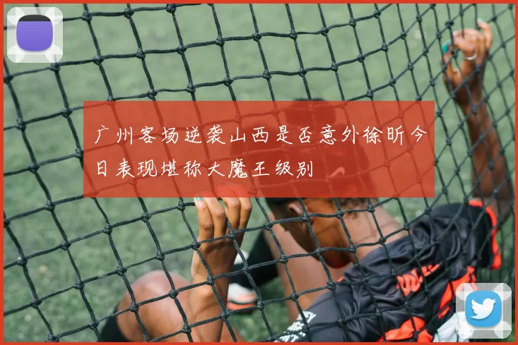 广州客场逆袭山西是否意外徐昕今日表现堪称大魔王级别