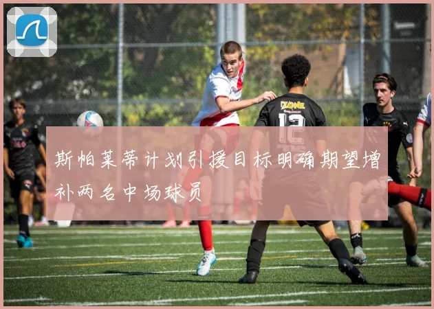 斯帕莱蒂计划引援目标明确期望增补两名中场球员