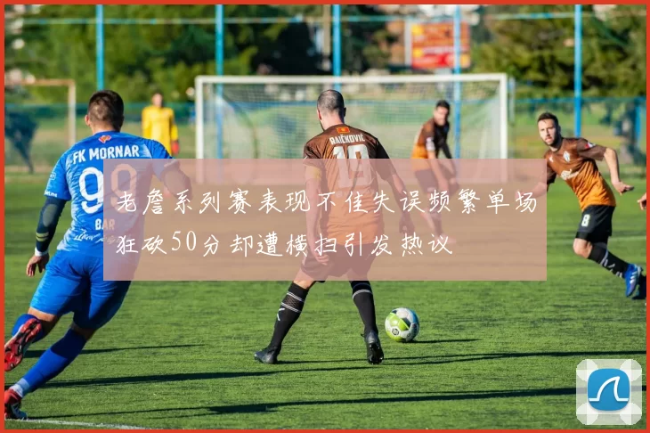 老詹系列赛表现不佳失误频繁单场狂砍50分却遭横扫引发热议