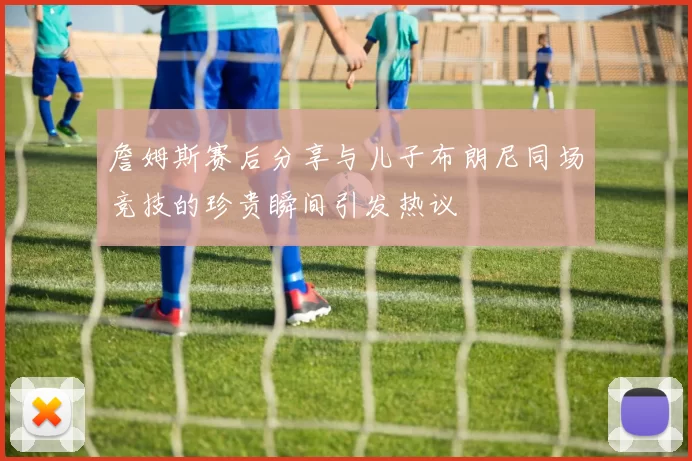 詹姆斯赛后分享与儿子布朗尼同场竞技的珍贵瞬间引发热议