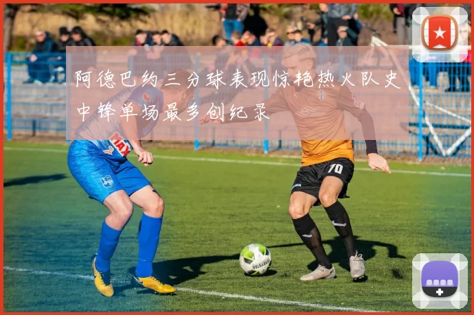 阿德巴约三分球表现惊艳热火队史中锋单场最多创纪录