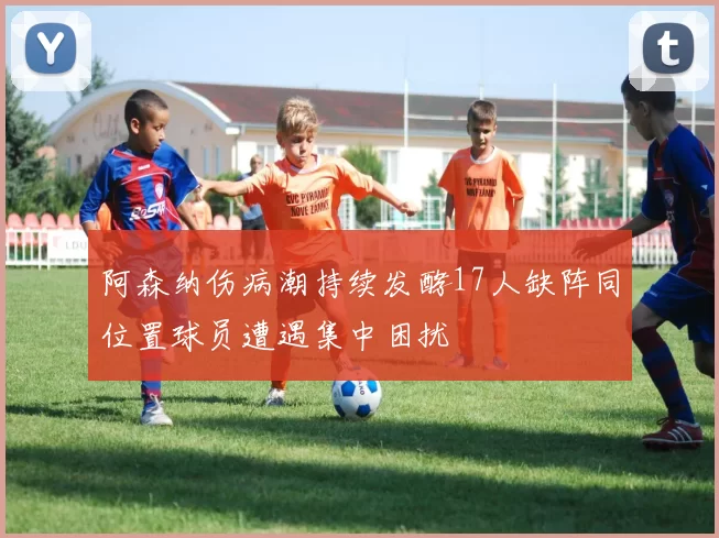 阿森纳伤病潮持续发酵17人缺阵同位置球员遭遇集中困扰