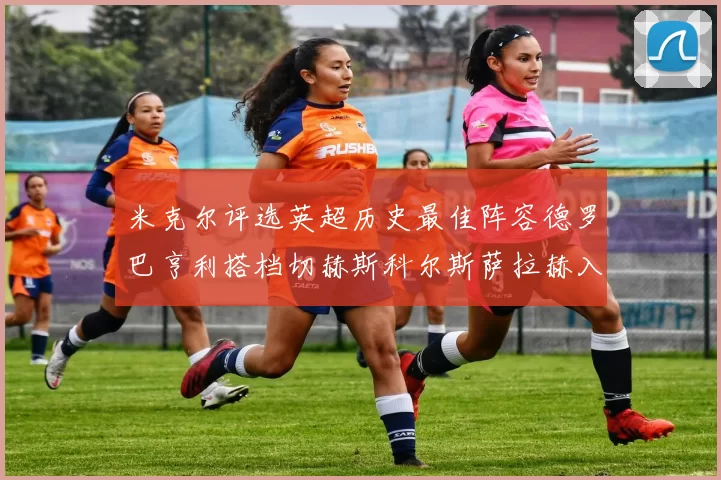 米克尔评选英超历史最佳阵容德罗巴亨利搭档切赫斯科尔斯萨拉赫入选