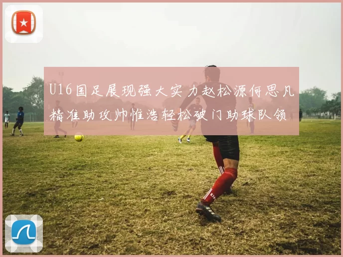 U16国足展现强大实力赵松源何思凡精准助攻帅惟浩轻松破门助球队领先