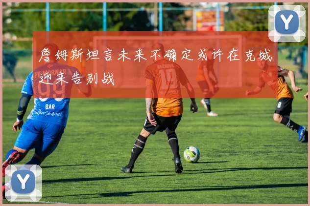詹姆斯坦言未来不确定或许在克城迎来告别战