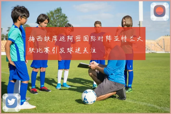 梅西缺席迈阿密国际对阵亚特兰大联比赛引发球迷关注