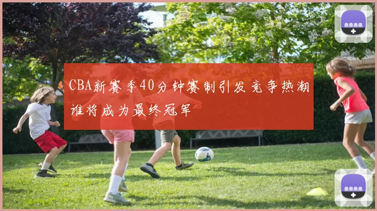 CBA新赛季40分钟赛制引发竞争热潮谁将成为最终冠军
