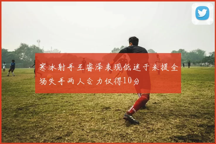 寒冰射手王睿泽表现低迷于米提全场失手两人合力仅得10分