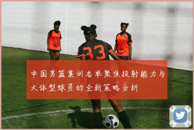 中国男篮集训名单聚焦投射能力与大体型球员的全新策略分析