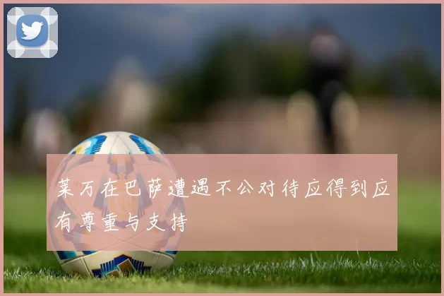 莱万在巴萨遭遇不公对待应得到应有尊重与支持