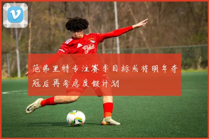 范弗里特专注赛季目标或将明年夺冠后再考虑度假计划