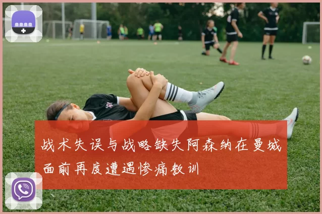 战术失误与战略缺失阿森纳在曼城面前再度遭遇惨痛教训