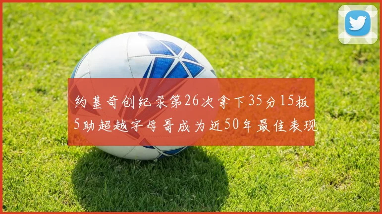 约基奇创纪录第26次拿下35分15板5助超越字母哥成为近50年最佳表现