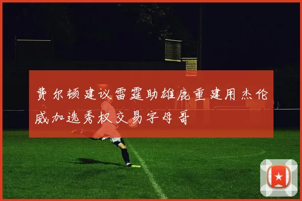 费尔顿建议雷霆助雄鹿重建用杰伦威加选秀权交易字母哥